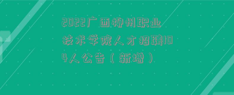 2022广西柳州职业技术学院人才招聘104人公告（新增）